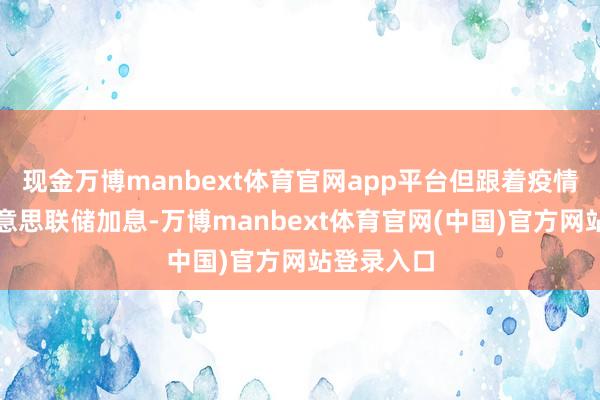现金万博manbext体育官网app平台但跟着疫情影响、好意思联储加息-万博manbext体育官网(中国)官方网站登录入口