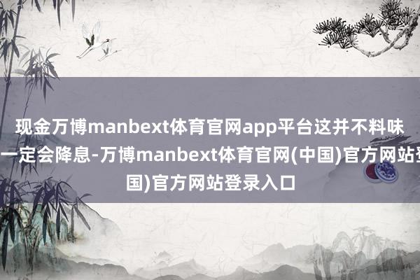现金万博manbext体育官网app平台这并不料味着9月份一定会降息-万博manbext体育官网(中国)官方网站登录入口