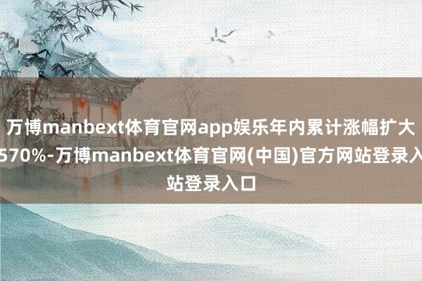 万博manbext体育官网app娱乐年内累计涨幅扩大至570%-万博manbext体育官网(中国)官方网站登录入口