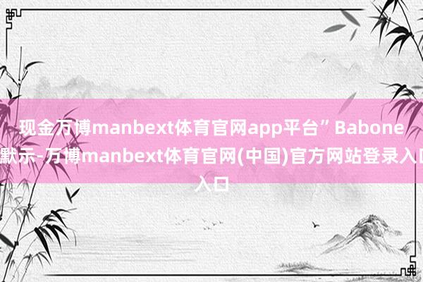 现金万博manbext体育官网app平台”Babones默示-万博manbext体育官网(中国)官方网站登录入口