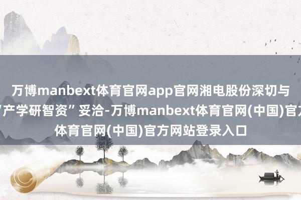 万博manbext体育官网app官网湘电股份深切与华中科技大学“产学研智资”妥洽-万博manbext体育官网(中国)官方网站登录入口