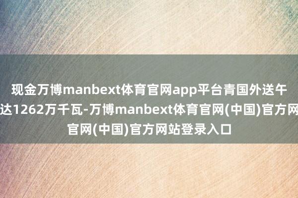 现金万博manbext体育官网app平台青国外送午间最大电力达1262万千瓦-万博manbext体育官网(中国)官方网站登录入口