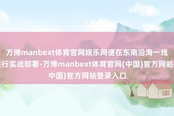 万博manbext体育官网娱乐网便在东南沿海一线合手续进行实战部署-万博manbext体育官网(中国)官方网站登录入口