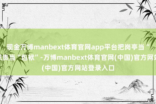 现金万博manbext体育官网app平台把岗亭当“官位”、职责当“包袱”-万博manbext体育官网(中国)官方网站登录入口
