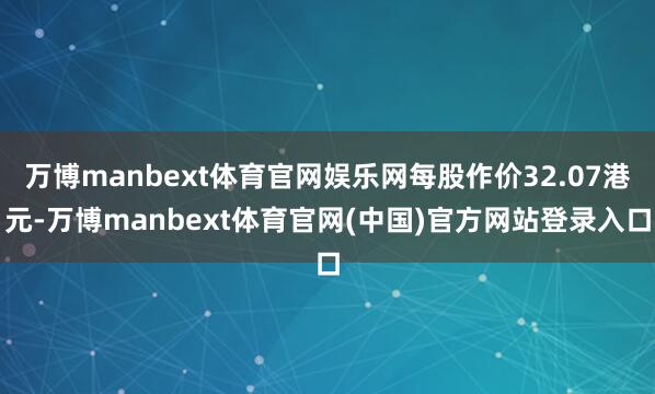 万博manbext体育官网娱乐网每股作价32.07港元-万博manbext体育官网(中国)官方网站登录入口