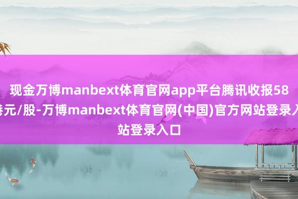 现金万博manbext体育官网app平台腾讯收报586港元/股-万博manbext体育官网(中国)官方网站登录入口