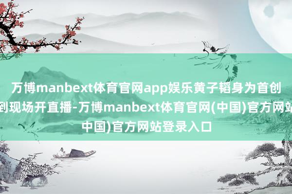 万博manbext体育官网app娱乐黄子韬身为首创东谈主来到现场开直播-万博manbext体育官网(中国)官方网站登录入口