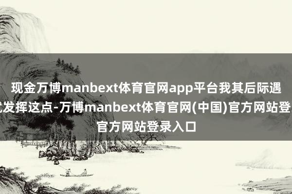 现金万博manbext体育官网app平台我其后际遇的事就发挥这点-万博manbext体育官网(中国)官方网站登录入口