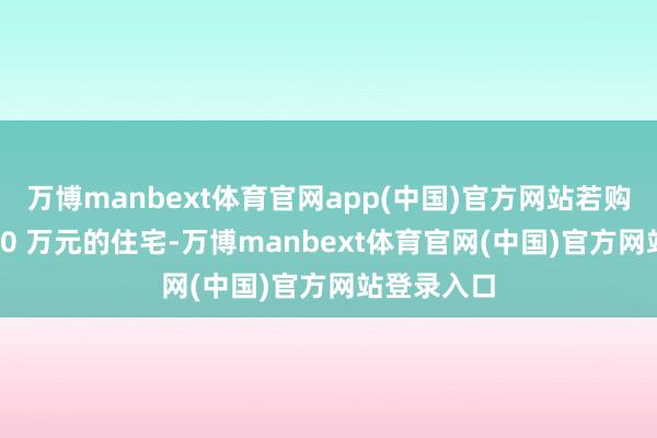 万博manbext体育官网app(中国)官方网站若购买总价 800 万元的住宅-万博manbext体育官网(中国)官方网站登录入口