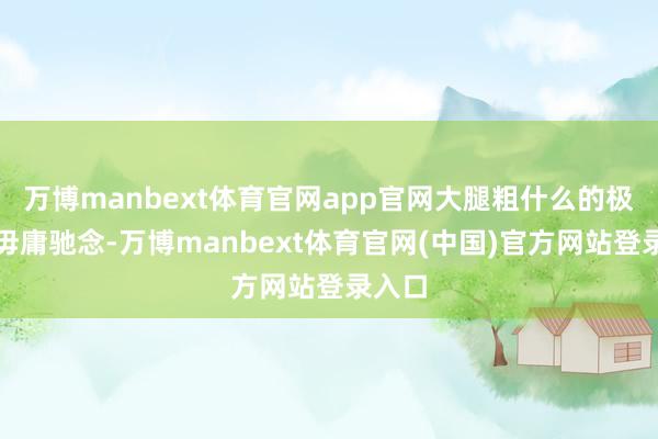 万博manbext体育官网app官网大腿粗什么的极少齐毋庸驰念-万博manbext体育官网(中国)官方网站登录入口