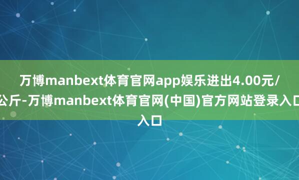 万博manbext体育官网app娱乐进出4.00元/公斤-万博manbext体育官网(中国)官方网站登录入口