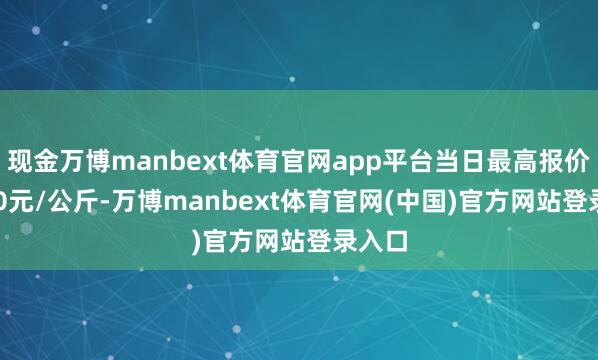 现金万博manbext体育官网app平台当日最高报价38.00元/公斤-万博manbext体育官网(中国)官方网站登录入口