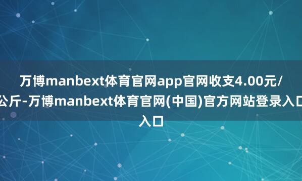 万博manbext体育官网app官网收支4.00元/公斤-万博manbext体育官网(中国)官方网站登录入口