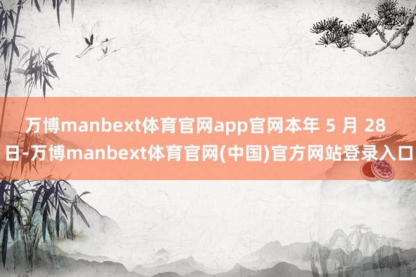 万博manbext体育官网app官网本年 5 月 28 日-万博manbext体育官网(中国)官方网站登录入口