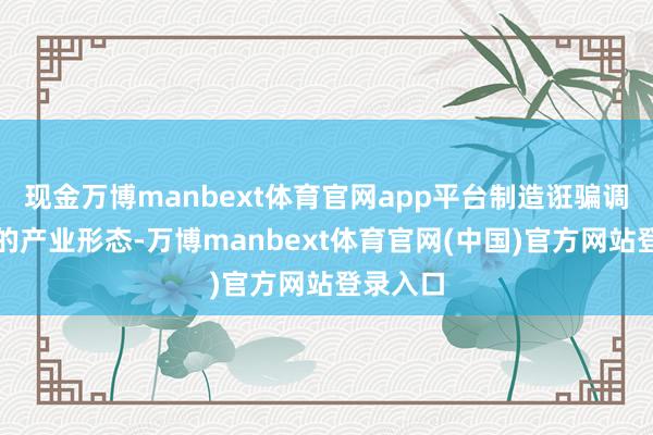 现金万博manbext体育官网app平台制造诳骗调和发展的产业形态-万博manbext体育官网(中国)官方网站登录入口