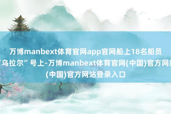万博manbext体育官网app官网船上18名船员被回荡至“乌拉尔”号上-万博manbext体育官网(中国)官方网站登录入口