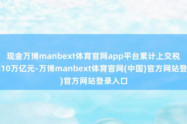 现金万博manbext体育官网app平台累计上交税费超越10万亿元-万博manbext体育官网(中国)官方网站登录入口