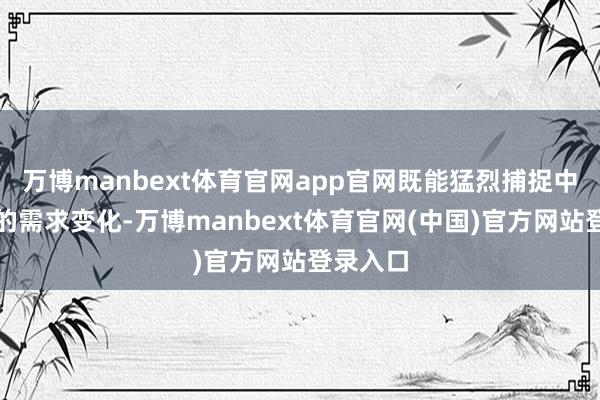 万博manbext体育官网app官网既能猛烈捕捉中国女性的需求变化-万博manbext体育官网(中国)官方网站登录入口