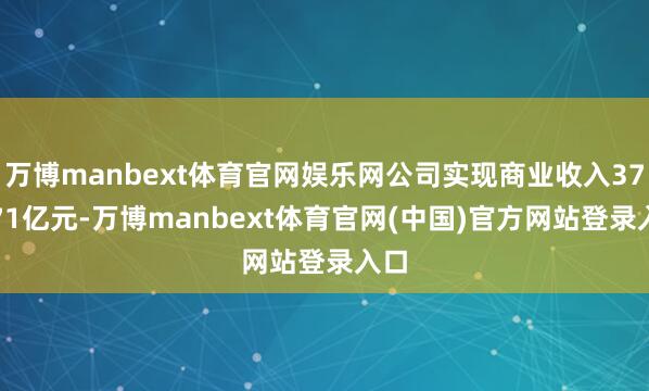 万博manbext体育官网娱乐网公司实现商业收入375.71亿元-万博manbext体育官网(中国)官方网站登录入口