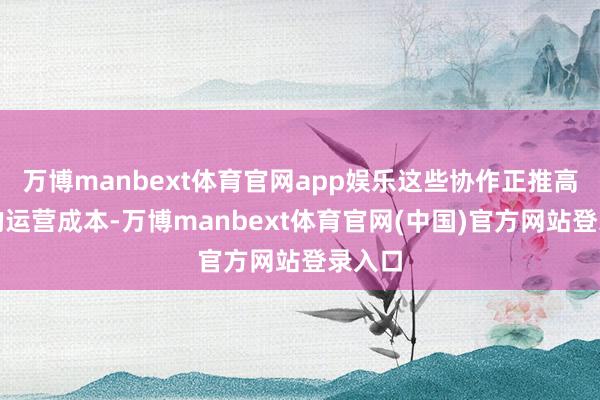 万博manbext体育官网app娱乐这些协作正推高公司的运营成本-万博manbext体育官网(中国)官方网站登录入口