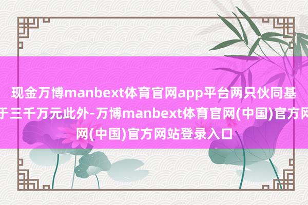 现金万博manbext体育官网app平台两只伙同基金的限制小于三千万元此外-万博manbext体育官网(中国)官方网站登录入口