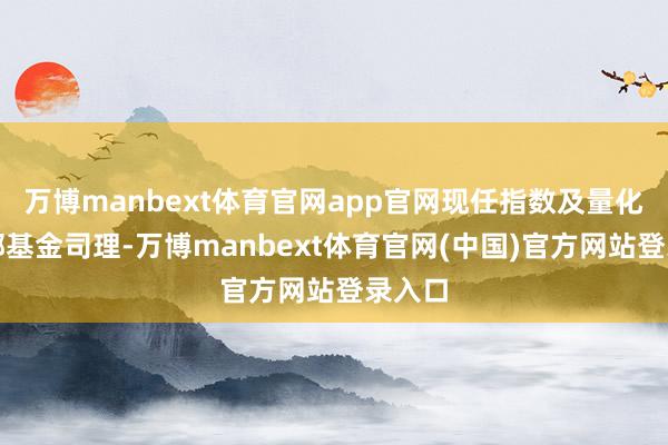 万博manbext体育官网app官网现任指数及量化投资部基金司理-万博manbext体育官网(中国)官方网站登录入口
