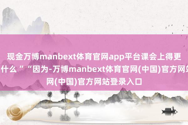 现金万博manbext体育官网app平台课会上得更好！”“为什么 ”“因为-万博manbext体育官网(中国)官方网站登录入口
