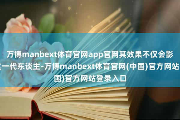 万博manbext体育官网app官网其效果不仅会影响咱们这一代东谈主-万博manbext体育官网(中国)官方网站登录入口