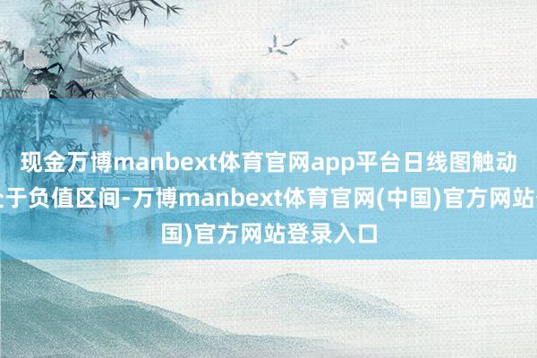 现金万博manbext体育官网app平台日线图触动地方仍处于负值区间-万博manbext体育官网(中国)官方网站登录入口