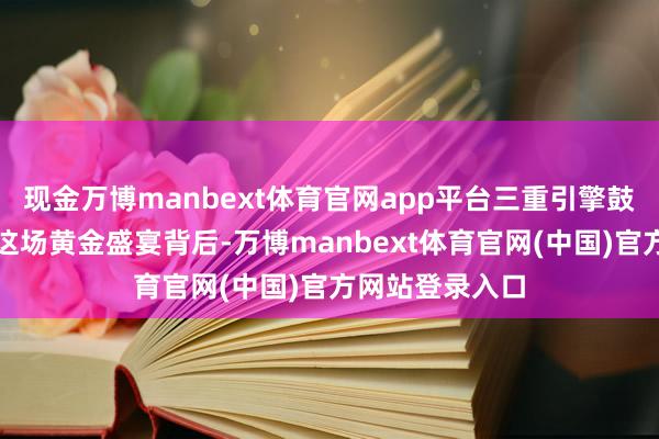 现金万博manbext体育官网app平台三重引擎鼓吹金价飞天在这场黄金盛宴背后-万博manbext体育官网(中国)官方网站登录入口