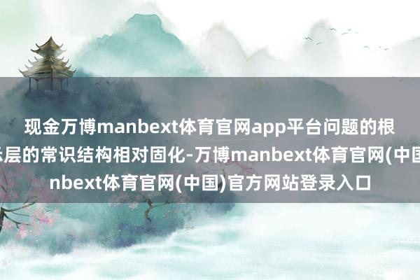 现金万博manbext体育官网app平台问题的根源在于卫生系统指示层的常识结构相对固化-万博manbext体育官网(中国)官方网站登录入口