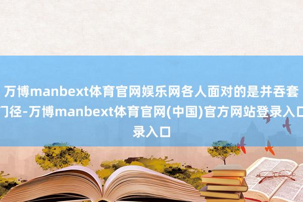 万博manbext体育官网娱乐网各人面对的是并吞套门径-万博manbext体育官网(中国)官方网站登录入口