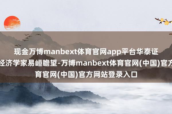 现金万博manbext体育官网app平台　　华泰证券首席宏不雅经济学家易峘瞻望-万博manbext体育官网(中国)官方网站登录入口