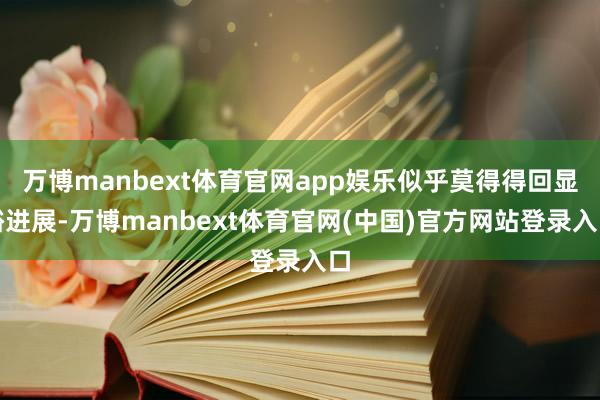 万博manbext体育官网app娱乐似乎莫得得回显豁进展-万博manbext体育官网(中国)官方网站登录入口