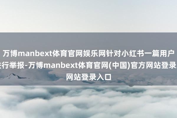 万博manbext体育官网娱乐网针对小红书一篇用户帖进行举报-万博manbext体育官网(中国)官方网站登录入口