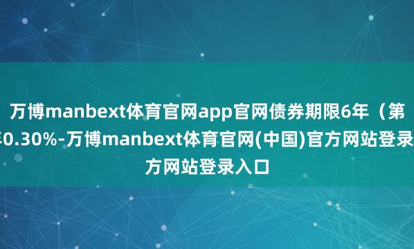 万博manbext体育官网app官网债券期限6年（第一年0.30%-万博manbext体育官网(中国)官方网站登录入口
