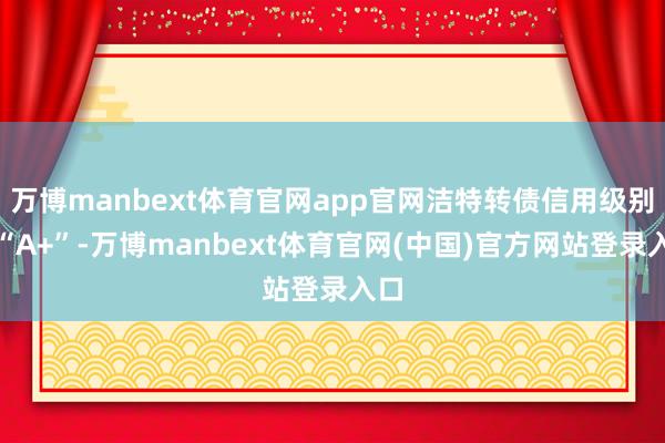 万博manbext体育官网app官网洁特转债信用级别为“A+”-万博manbext体育官网(中国)官方网站登录入口