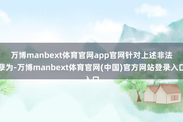 万博manbext体育官网app官网　　针对上述非法孽为-万博manbext体育官网(中国)官方网站登录入口