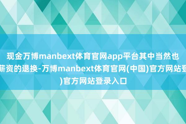 现金万博manbext体育官网app平台其中当然也会包含薪资的退换-万博manbext体育官网(中国)官方网站登录入口