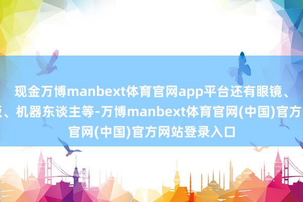 现金万博manbext体育官网app平台还有眼镜、灌音笔、平板、机器东谈主等-万博manbext体育官网(中国)官方网站登录入口
