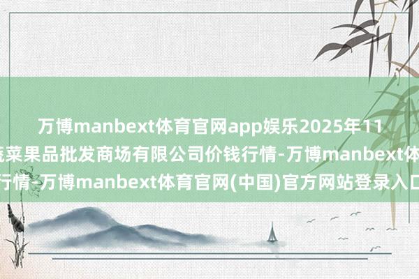 万博manbext体育官网app娱乐2025年11月14日江苏宜兴市瑞德蔬菜果品批发商场有限公司价钱行情-万博manbext体育官网(中国)官方网站登录入口