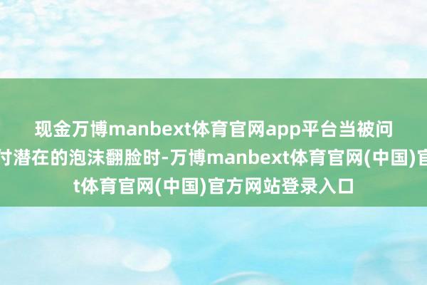 现金万博manbext体育官网app平台　　当被问及谷歌将若何应付潜在的泡沫翻脸时-万博manbext体育官网(中国)官方网站登录入口