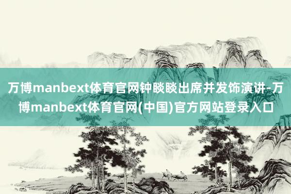 万博manbext体育官网钟睒睒出席并发饰演讲-万博manbext体育官网(中国)官方网站登录入口