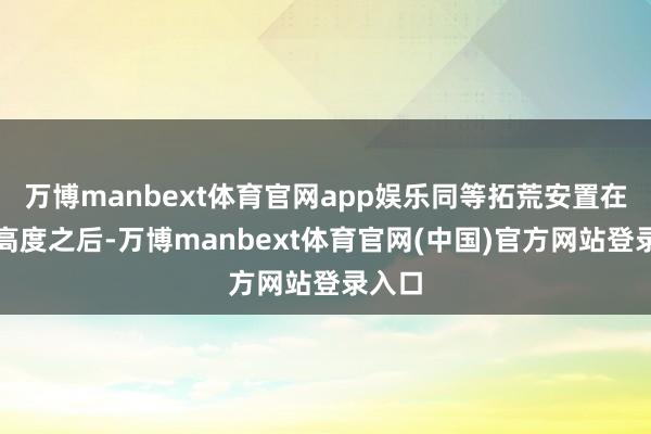 万博manbext体育官网app娱乐同等拓荒安置在这一高度之后-万博manbext体育官网(中国)官方网站登录入口