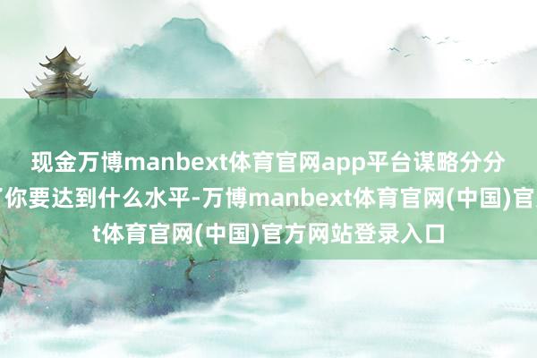 现金万博manbext体育官网app平台 谋略分分层 谋略分决定了你要达到什么水平-万博manbext体育官网(中国)官方网站登录入口