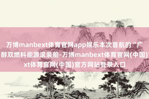万博manbext体育官网app娱乐本次首航的“广荣”轮是新一代甲醇双燃料能源滚装船-万博manbext体育官网(中国)官方网站登录入口