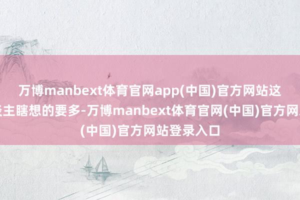万博manbext体育官网app(中国)官方网站这比普通东谈主瞎想的要多-万博manbext体育官网(中国)官方网站登录入口