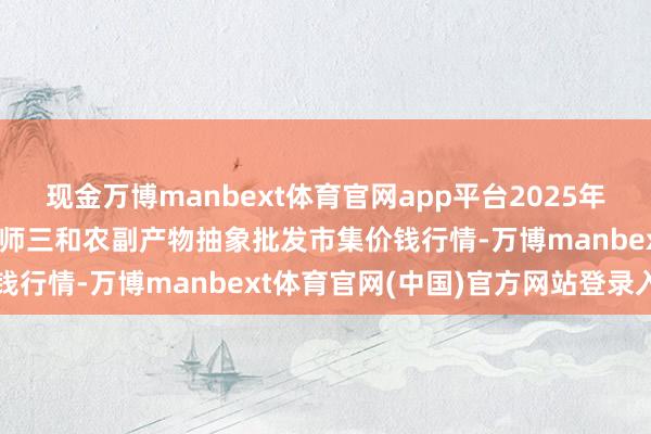 现金万博manbext体育官网app平台2025年12月25日新疆兵团第五师三和农副产物抽象批发市集价钱行情-万博manbext体育官网(中国)官方网站登录入口