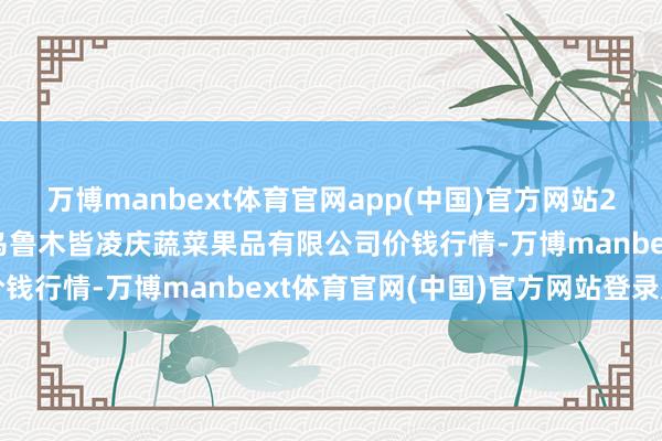 万博manbext体育官网app(中国)官方网站2025年12月25日新疆乌鲁木皆凌庆蔬菜果品有限公司价钱行情-万博manbext体育官网(中国)官方网站登录入口