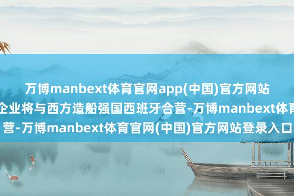 万博manbext体育官网app(中国)官方网站印度原土造船工业巨头企业将与西方造船强国西班牙合营-万博manbext体育官网(中国)官方网站登录入口